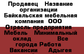 Продавец › Название организации ­ Байкальская мебельная компания, ООО › Отрасль предприятия ­ Мебель › Минимальный оклад ­ 15 000 - Все города Работа » Вакансии   . Адыгея респ.,Адыгейск г.